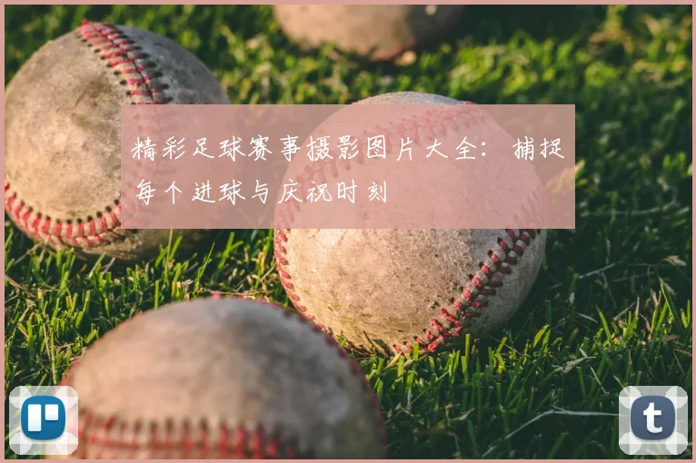 精彩足球赛事摄影图片大全:捕捉每个进球与庆祝时刻