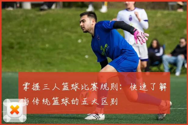 掌握三人篮球比赛规则:快速了解与传统篮球的五大区别