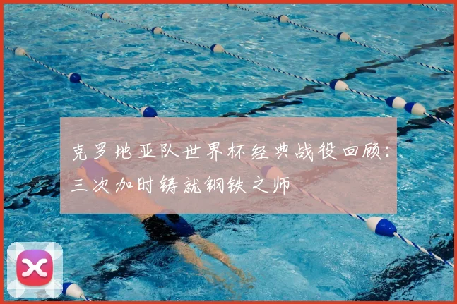 克罗地亚队世界杯经典战役回顾：三次加时铸就钢铁之师