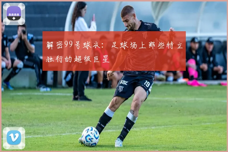 解密99号球衣：足球场上那些特立独行的超级巨星